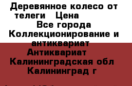 Деревянное колесо от телеги › Цена ­ 4 000 - Все города Коллекционирование и антиквариат » Антиквариат   . Калининградская обл.,Калининград г.